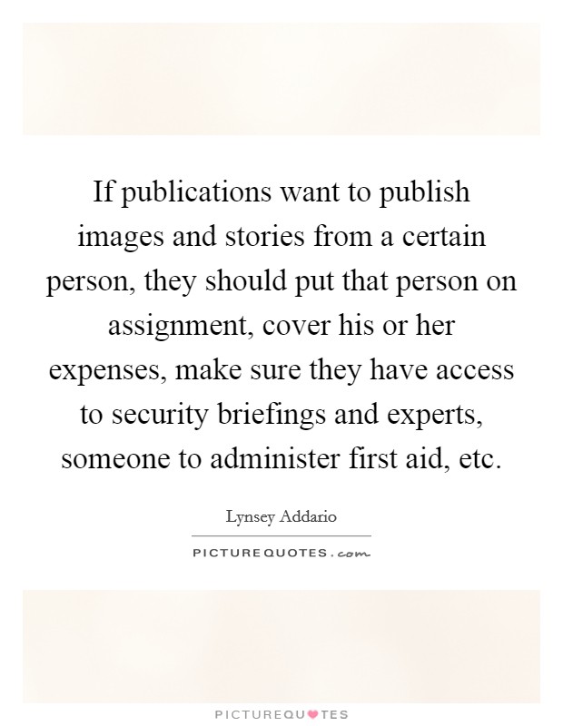 If publications want to publish images and stories from a certain person, they should put that person on assignment, cover his or her expenses, make sure they have access to security briefings and experts, someone to administer first aid, etc. Picture Quote #1