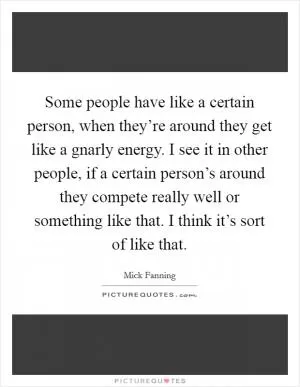 Some people have like a certain person, when they’re around they get like a gnarly energy. I see it in other people, if a certain person’s around they compete really well or something like that. I think it’s sort of like that Picture Quote #1