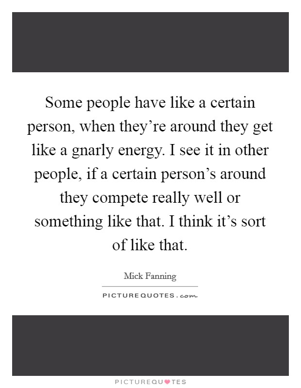 Some people have like a certain person, when they're around they get like a gnarly energy. I see it in other people, if a certain person's around they compete really well or something like that. I think it's sort of like that. Picture Quote #1