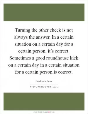 Turning the other cheek is not always the answer. In a certain situation on a certain day for a certain person, it’s correct. Sometimes a good roundhouse kick on a certain day in a certain situation for a certain person is correct Picture Quote #1