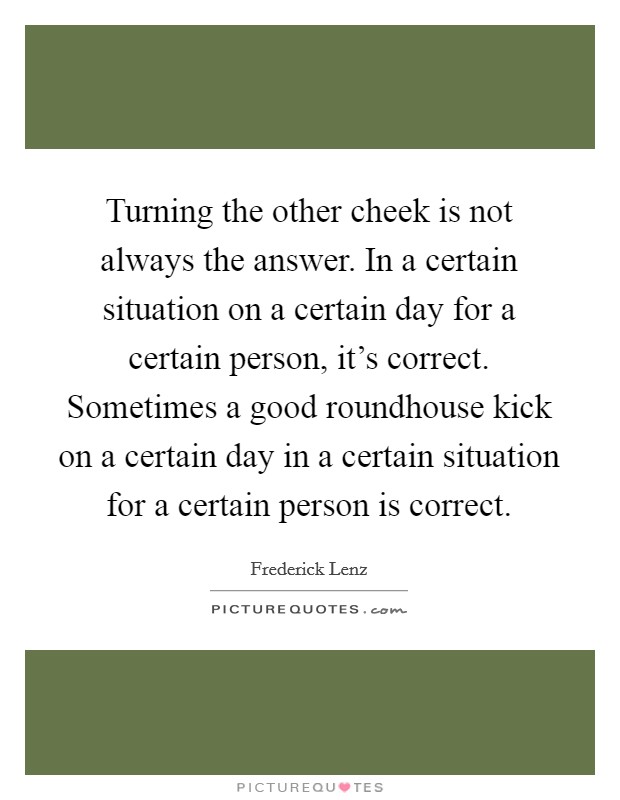 Turning the other cheek is not always the answer. In a certain situation on a certain day for a certain person, it's correct. Sometimes a good roundhouse kick on a certain day in a certain situation for a certain person is correct. Picture Quote #1