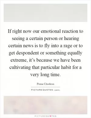 If right now our emotional reaction to seeing a certain person or hearing certain news is to fly into a rage or to get despondent or something equally extreme, it’s because we have been cultivating that particular habit for a very long time Picture Quote #1