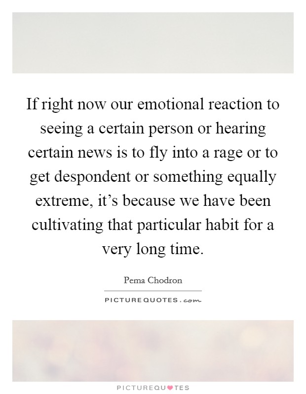 If right now our emotional reaction to seeing a certain person or hearing certain news is to fly into a rage or to get despondent or something equally extreme, it's because we have been cultivating that particular habit for a very long time. Picture Quote #1