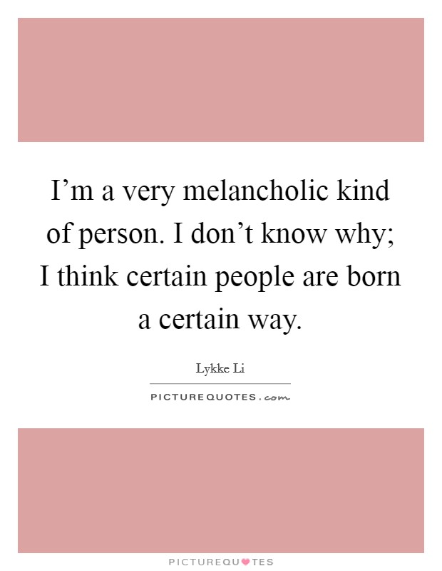 I'm a very melancholic kind of person. I don't know why; I think certain people are born a certain way. Picture Quote #1