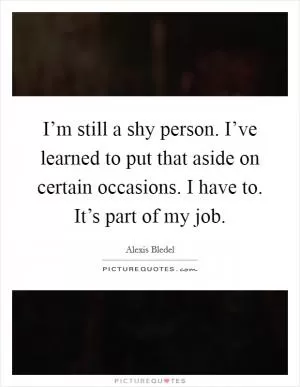 I’m still a shy person. I’ve learned to put that aside on certain occasions. I have to. It’s part of my job Picture Quote #1