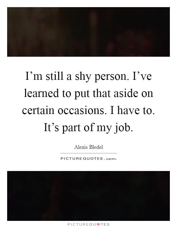 I'm still a shy person. I've learned to put that aside on certain occasions. I have to. It's part of my job. Picture Quote #1