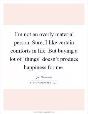 I’m not an overly material person. Sure, I like certain comforts in life. But buying a lot of ‘things’ doesn’t produce happiness for me Picture Quote #1