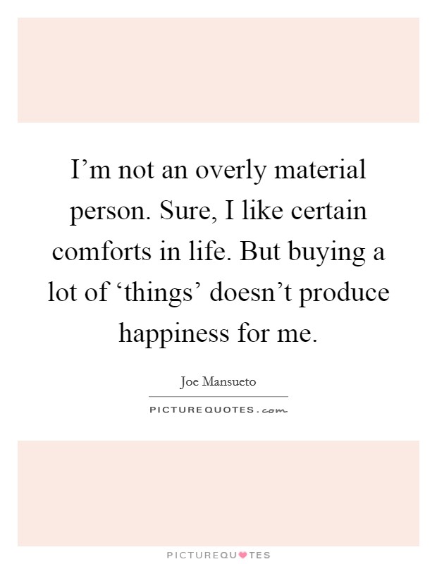 I'm not an overly material person. Sure, I like certain comforts in life. But buying a lot of ‘things' doesn't produce happiness for me. Picture Quote #1