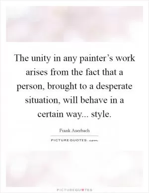 The unity in any painter’s work arises from the fact that a person, brought to a desperate situation, will behave in a certain way... style Picture Quote #1