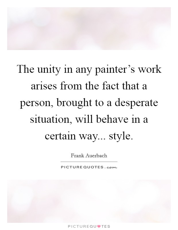 The unity in any painter's work arises from the fact that a person, brought to a desperate situation, will behave in a certain way... style. Picture Quote #1