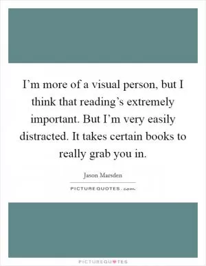 I’m more of a visual person, but I think that reading’s extremely important. But I’m very easily distracted. It takes certain books to really grab you in Picture Quote #1