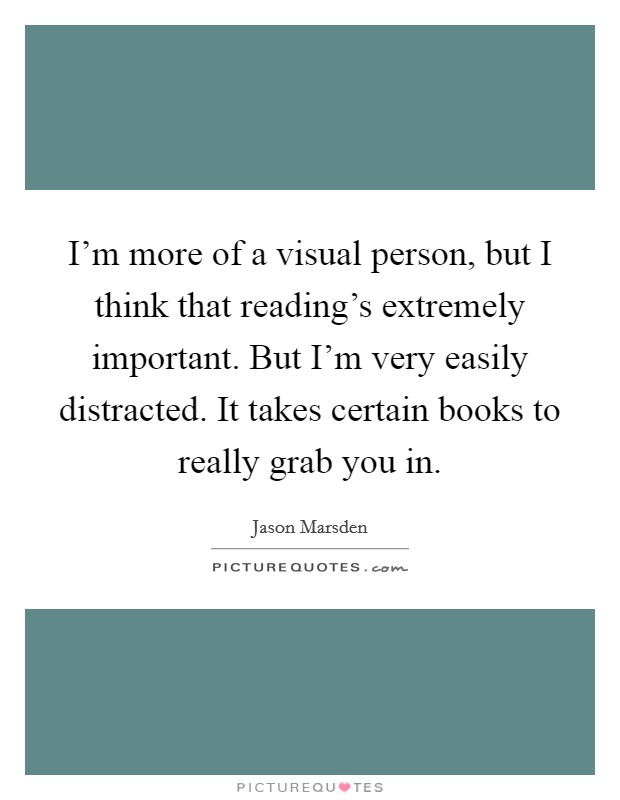 I'm more of a visual person, but I think that reading's extremely important. But I'm very easily distracted. It takes certain books to really grab you in. Picture Quote #1