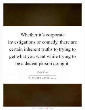 Whether it’s corporate investigations or comedy, there are certain inherent truths to trying to get what you want while trying to be a decent person doing it Picture Quote #1