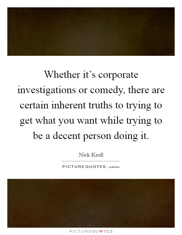 Whether it's corporate investigations or comedy, there are certain inherent truths to trying to get what you want while trying to be a decent person doing it. Picture Quote #1