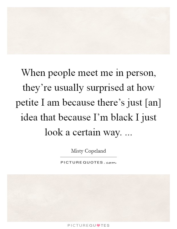 When people meet me in person, they're usually surprised at how petite I am because there's just [an] idea that because I'm black I just look a certain way. ... Picture Quote #1