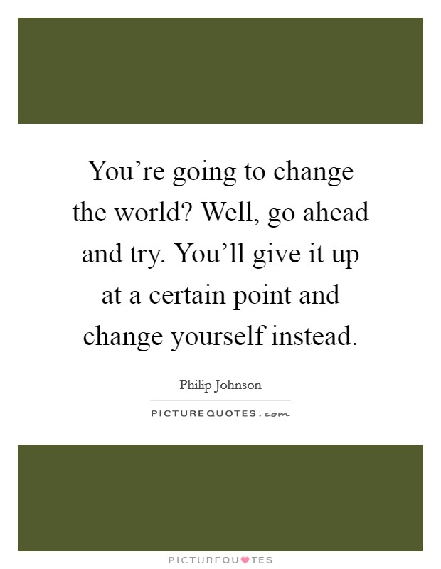 You’re going to change the world? Well, go ahead and try. You’ll give it up at a certain point and change yourself instead Picture Quote #1