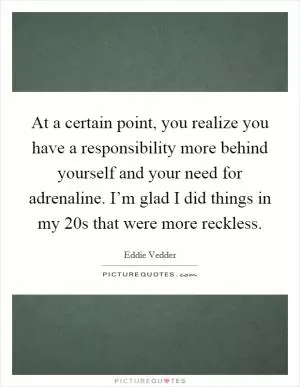 At a certain point, you realize you have a responsibility more behind yourself and your need for adrenaline. I’m glad I did things in my 20s that were more reckless Picture Quote #1