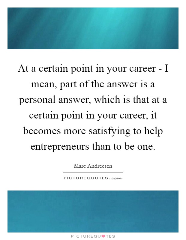 At a certain point in your career - I mean, part of the answer is a personal answer, which is that at a certain point in your career, it becomes more satisfying to help entrepreneurs than to be one Picture Quote #1