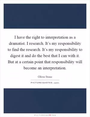 I have the right to interpretation as a dramatist. I research. It’s my responsibility to find the research. It’s my responsibility to digest it and do the best that I can with it. But at a certain point that responsibility will become an interpretation Picture Quote #1