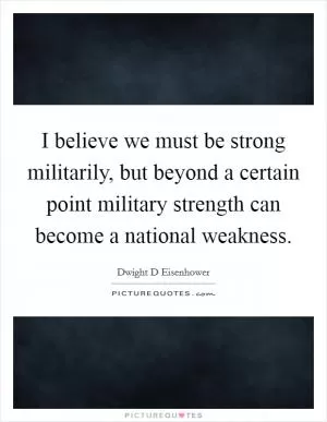 I believe we must be strong militarily, but beyond a certain point military strength can become a national weakness Picture Quote #1