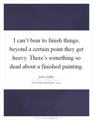 I can’t bear to finish things, beyond a certain point they get heavy. There’s something so dead about a finished painting Picture Quote #1