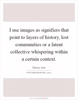 I use images as signifiers that point to layers of history, lost communities or a latent collective whispering within a certain context Picture Quote #1