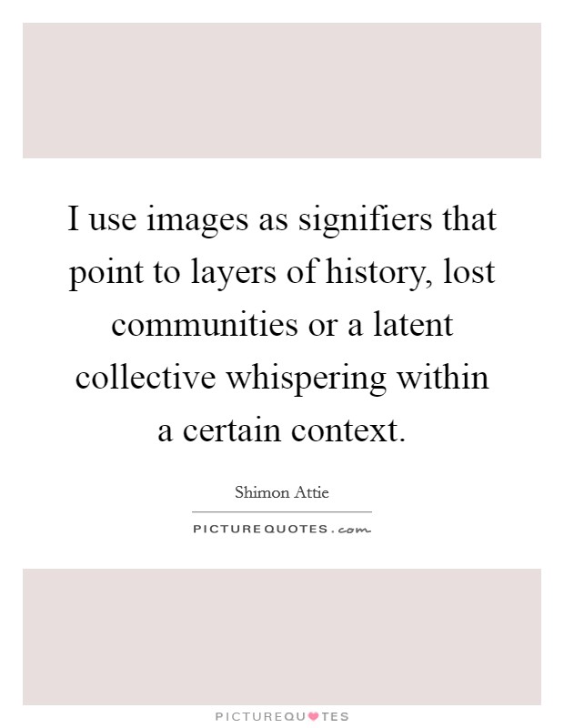 I use images as signifiers that point to layers of history, lost communities or a latent collective whispering within a certain context. Picture Quote #1