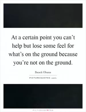 At a certain point you can’t help but lose some feel for what’s on the ground because you’re not on the ground Picture Quote #1