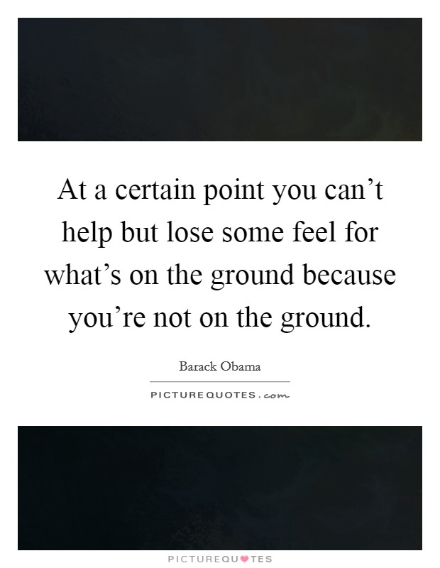 At a certain point you can't help but lose some feel for what's on the ground because you're not on the ground. Picture Quote #1