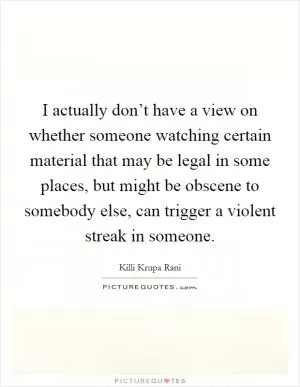 I actually don’t have a view on whether someone watching certain material that may be legal in some places, but might be obscene to somebody else, can trigger a violent streak in someone Picture Quote #1