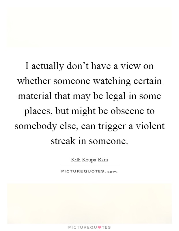 I actually don't have a view on whether someone watching certain material that may be legal in some places, but might be obscene to somebody else, can trigger a violent streak in someone. Picture Quote #1