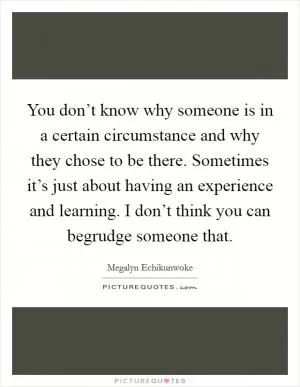 You don’t know why someone is in a certain circumstance and why they chose to be there. Sometimes it’s just about having an experience and learning. I don’t think you can begrudge someone that Picture Quote #1