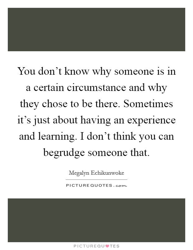 You don't know why someone is in a certain circumstance and why they chose to be there. Sometimes it's just about having an experience and learning. I don't think you can begrudge someone that. Picture Quote #1