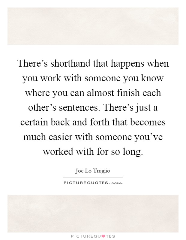 There's shorthand that happens when you work with someone you know where you can almost finish each other's sentences. There's just a certain back and forth that becomes much easier with someone you've worked with for so long. Picture Quote #1