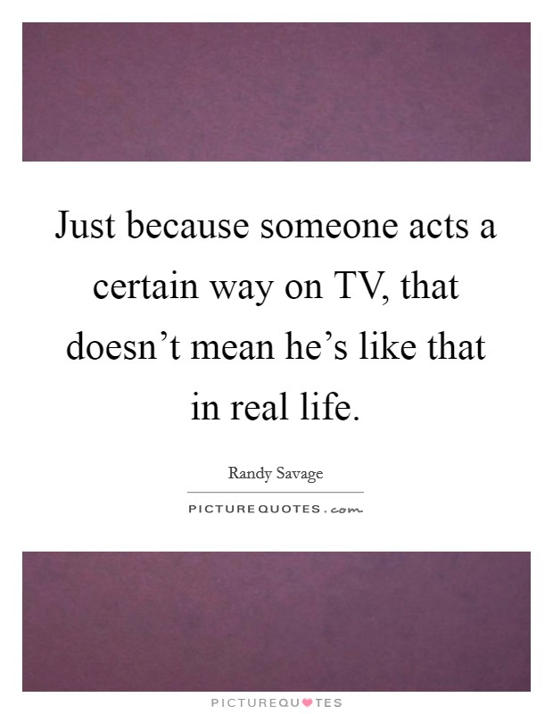 Just because someone acts a certain way on TV, that doesn't mean he's like that in real life. Picture Quote #1