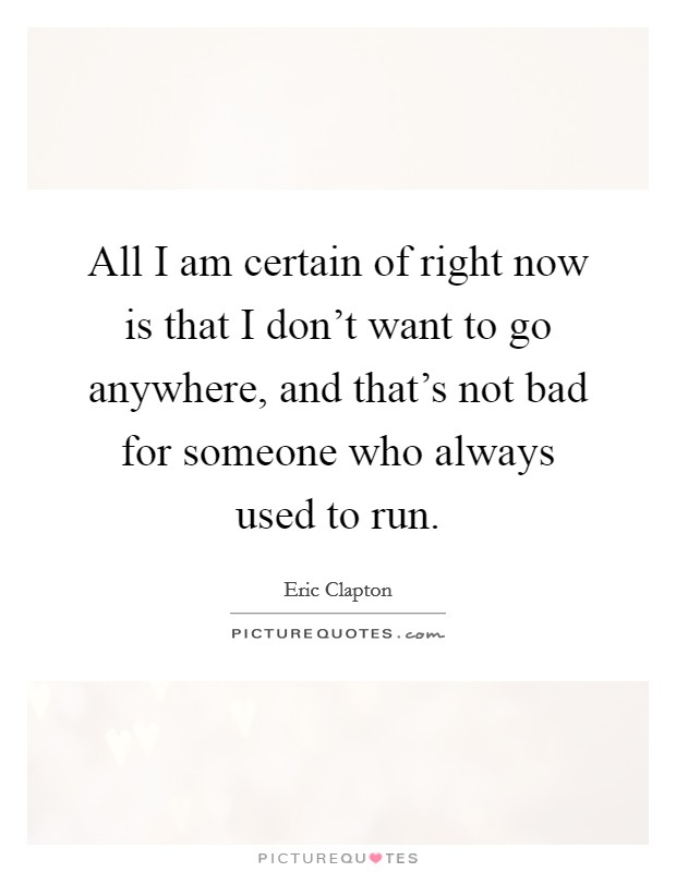 All I am certain of right now is that I don't want to go anywhere, and that's not bad for someone who always used to run. Picture Quote #1