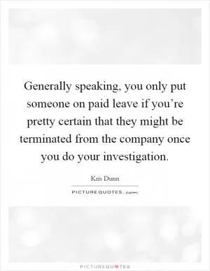 Generally speaking, you only put someone on paid leave if you’re pretty certain that they might be terminated from the company once you do your investigation Picture Quote #1