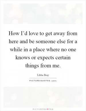 How I’d love to get away from here and be someone else for a while in a place where no one knows or expects certain things from me Picture Quote #1