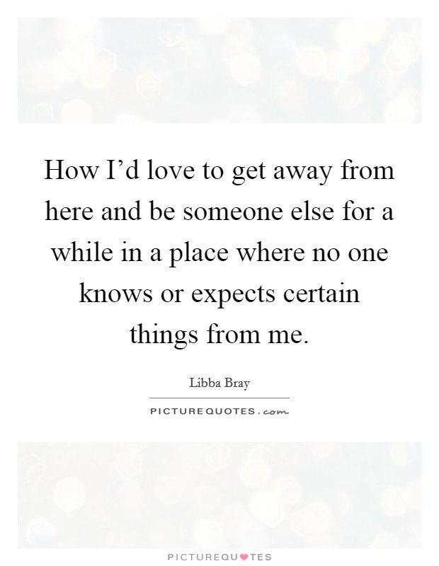 How I'd love to get away from here and be someone else for a while in a place where no one knows or expects certain things from me. Picture Quote #1