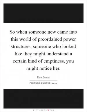 So when someone new came into this world of preordained power structures, someone who looked like they might understand a certain kind of emptiness, you might notice her Picture Quote #1