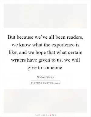 But because we’ve all been readers, we know what the experience is like, and we hope that what certain writers have given to us, we will give to someone Picture Quote #1