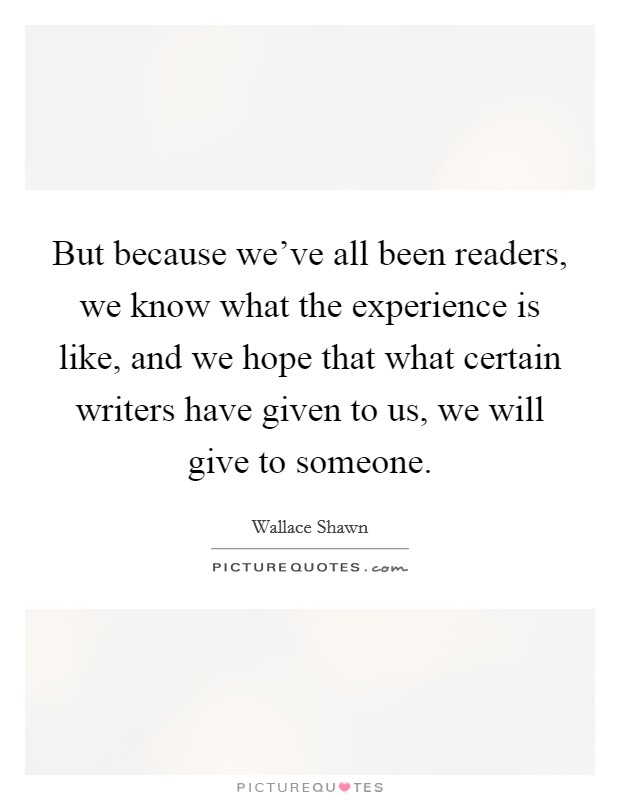 But because we've all been readers, we know what the experience is like, and we hope that what certain writers have given to us, we will give to someone. Picture Quote #1