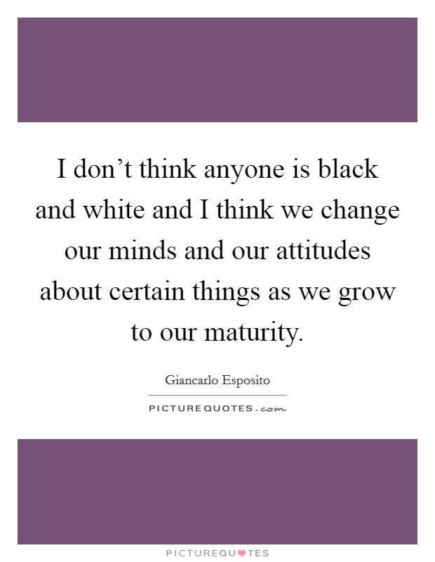 I don't think anyone is black and white and I think we change our minds and our attitudes about certain things as we grow to our maturity. Picture Quote #1
