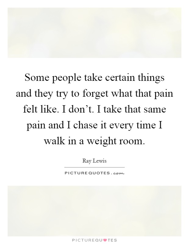 Some people take certain things and they try to forget what that pain felt like. I don't. I take that same pain and I chase it every time I walk in a weight room. Picture Quote #1