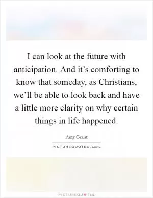 I can look at the future with anticipation. And it’s comforting to know that someday, as Christians, we’ll be able to look back and have a little more clarity on why certain things in life happened Picture Quote #1