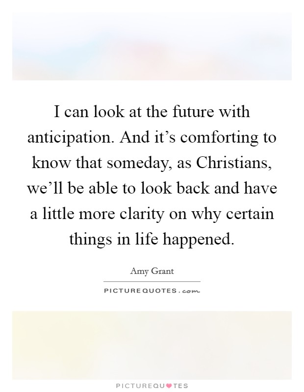 I can look at the future with anticipation. And it's comforting to know that someday, as Christians, we'll be able to look back and have a little more clarity on why certain things in life happened. Picture Quote #1