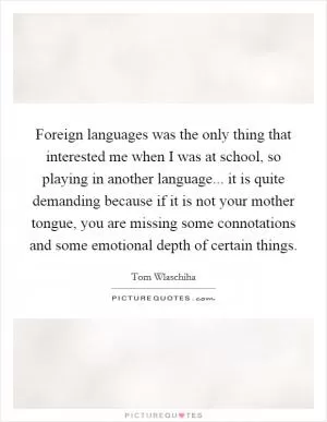 Foreign languages was the only thing that interested me when I was at school, so playing in another language... it is quite demanding because if it is not your mother tongue, you are missing some connotations and some emotional depth of certain things Picture Quote #1