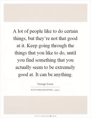 A lot of people like to do certain things, but they’re not that good at it. Keep going through the things that you like to do, until you find something that you actually seem to be extremely good at. It can be anything Picture Quote #1