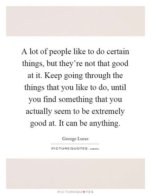 A lot of people like to do certain things, but they're not that good at it. Keep going through the things that you like to do, until you find something that you actually seem to be extremely good at. It can be anything. Picture Quote #1