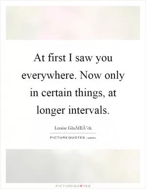 At first I saw you everywhere. Now only in certain things, at longer intervals Picture Quote #1